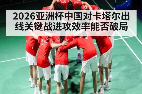 2026亚洲杯中国对卡塔尔出线关键战进攻效率能否破局