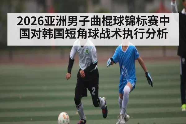 2026亚洲男子曲棍球锦标赛中国对韩国短角球战术执行分析